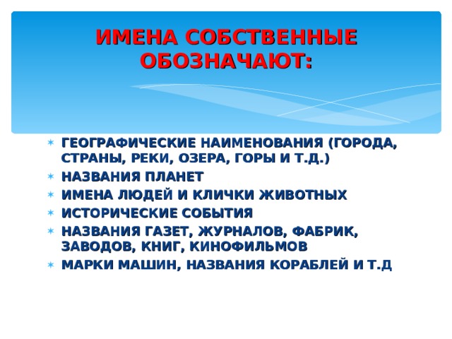 ИМЕНА СОБСТВЕННЫЕ ОБОЗНАЧАЮТ: ГЕОГРАФИЧЕСКИЕ НАИМЕНОВАНИЯ (ГОРОДА, СТРАНЫ, РЕКИ, ОЗЕРА, ГОРЫ И Т.Д.) НАЗВАНИЯ ПЛАНЕТ ИМЕНА ЛЮДЕЙ И КЛИЧКИ ЖИВОТНЫХ ИСТОРИЧЕСКИЕ СОБЫТИЯ НАЗВАНИЯ ГАЗЕТ, ЖУРНАЛОВ, ФАБРИК, ЗАВОДОВ, КНИГ, КИНОФИЛЬМОВ МАРКИ МАШИН, НАЗВАНИЯ КОРАБЛЕЙ И Т.Д 