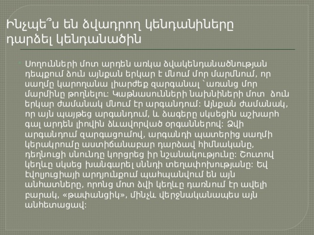 Ինչպե՞ս են ձվադրող կենդանիները դարձել կենդանածին Սողունների մոտ արդեն առկա ձվակենդանածնության դեպքում ձուն այնքան երկար է մնում մոր մարմնում, որ սաղմը կարողանա լիարժեք զարգանալ `առանց մոր մարմինը թողնելու: Կաթնասունների նախնիների մոտ ձուն երկար ժամանակ մնում էր արգանդում: Այնքան ժամանակ, որ այն պայթեց արգանդում, և ձագերը սկսեցին աշխարհ գալ արդեն լիովին ձևավորված օրգաններով: Ձվի արգանդում զարգացումով, արգանդի պատերից սաղմի կերակրումը աստիճանաբար դարձավ հիմնականը, դեղնուցի սնունդը կորցրեց իր նշանակությունը: Շուտով կեղևը սկսեց խանգարել սննդի տեղափոխությանը: Եվ էվոլյուցիայի արդյունքում պահպանվում են այն անհատները, որոնց մոտ ձվի կեղևը դառնում էր ավելի բարակ, «թափանցիկ», մինչև վերջնականապես այն անհետացավ: 