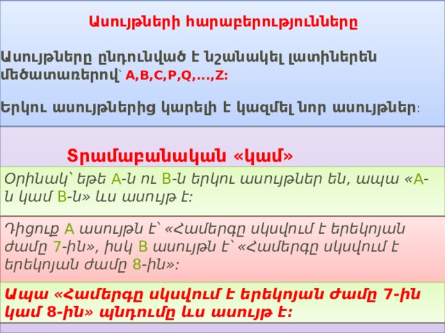 Օրինակ՝ եթե  A -ն ու  B -ն երկու ասույթներ են, ապա « A -ն կամ  B -ն» ևս ասույթ է:   Ապա «Համերգը սկսվում է երեկոյան ժամը  7 -ին կամ  8 -ին» պնդումը ևս ասույթ է:   Ասույթների հարաբերությունները  Ասույթները ընդունված է նշանակել լատիներեն մեծատառերով ՝  A , B , C , P , Q ,..., Z :   Երկու ասույթներից կարելի է կազմել նոր ասույթներ : Տրամաբանական «կամ» (դիզյունկցիա) Դիցուք  A  ասույթն է՝ «Համերգը սկսվում է երեկոյան ժամը  7 -ին», իսկ  B  ասույթն է՝ «Համերգը սկսվում է երեկոյան ժամը  8 -ին»:   