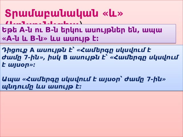 Տրամաբանական «և» (կոնյունկցիա ) Եթե A-ն ու B-ն երկու ասույթներ են, ապա «A-ն և B-ն» ևս ասույթ է: Դիցուք  A  ասույթն է՝ «Համերգը սկսվում է ժամը  7 -ին», իսկ  B  ասույթն է՝ «Համերգը սկսվում է այսօր»:   Ապա «Համերգը սկսվում է այսօր՝ ժամը  7 -ին» պնդումը ևս ասույթ է: 