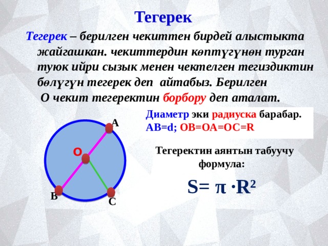 Тегерек Тегерек – берилген чекиттен бирдей алыстыкта жайгашкан. чекиттердин көптүгүнөн турган туюк ийри сызык менен чектелген тегиздиктин бөлүгүн тегерек деп айтабыз. Берилген О чекит тегеректин борбору деп аталат.  Диаметр эки  радиуска  барабар. АВ=d; ОВ=ОА=ОС=R   А Тегеректин аянтын табуучу формула: О S= π ·R² В С 
