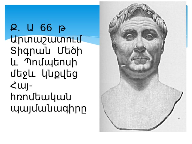 Ք. Ա 66 թ Արտաշատում Տիգրան Մեծի և Պոմպեոսի մեջև կնքվեց Հայ- հռոմեական պայմանագիրը 