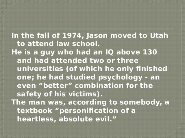 In the fall of 1974, Jason moved to Utah to attend law school. He is a guy who had an IQ above 130 and had attended two or three universities (of which he only finished one; he had studied psychology - an even “better” combination for the safety of his victims). The man was, according to somebody, a textbook “personification of a heartless, absolute evil.”  