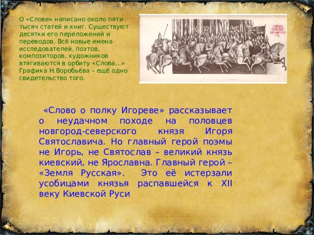О «Слове» написано около пяти тысяч статей и книг. Существуют десятки его переложений и переводов. Всё новые имена исследователей, поэтов, композиторов, художников втягиваются в орбиту «Слова…» Графика Н.Воробьёва – ещё одно свидетельство того.  «Слово о полку Игореве» рассказывает о неудачном походе на половцев новгород-северского князя Игоря Святославича. Но главный герой поэмы не Игорь, не Святослав – великий князь киевский, не Ярославна. Главный герой – «Земля Русская». Это её истерзали усобицами князья распавшейся к XII веку Киевской Руси  