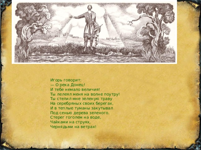 Игорь говорит: — О река Донец! И тебе немало величия! Ты лелеял меня на волне поутру! Ты стелил мне зеленую траву На серебряных своих берегах, И в теплые туманы закутывал Под сенью дерева зеленого. Стерег гоголем на воде, Чайками на струях, Чернядьми на ветрах! горь говорит: — О река Донец! И тебе немало величия! Ты лелеял меня на волне поутру! Ты стелил мне зеленую траву На серебряных своих берегах, И в теплые туманы закутывал Под сенью дерева зеленого. Стерег гоголем на воде, Чайками на струях,  Чернядьми на ветрах!   