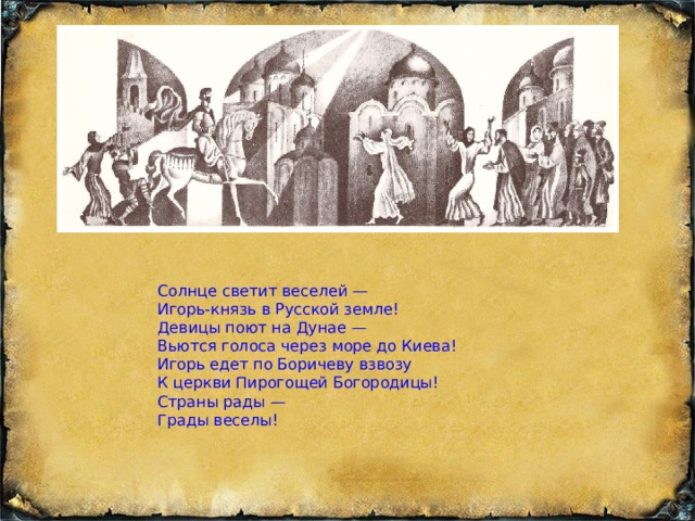 Солнце светит веселей — Игорь-князь в Русской земле! Девицы поют на Дунае — Вьются голоса через море до Киева! Игорь едет по Боричеву взвозу К церкви Пирогощей Богородицы! Страны рады — Грады веселы!  