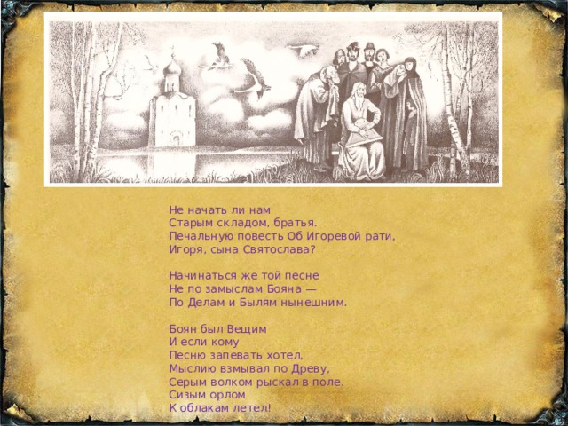 Не начать ли нам Старым складом, братья. Печальную повесть Об Игоревой рати, Игоря, сына Святослава? Начинаться же той песне Не по замыслам Бояна — По Делам и Былям нынешним. Боян был Вещим И если кому Песню запевать хотел, Мыслию взмывал по Древу, Серым волком рыскал в поле. Сизым орлом К облакам летел! 