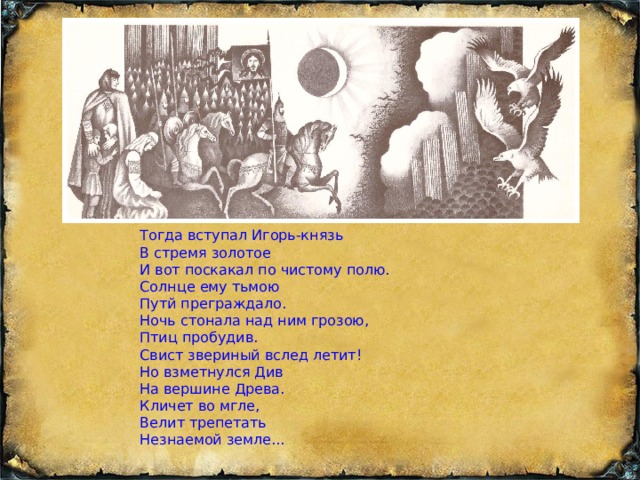 Тогда вступал Игорь-князь В стремя золотое И вот поскакал по чистому полю. Солнце ему тьмою Путй преграждало. Ночь стонала над ним грозою, Птиц пробудив. Свист звериный вслед летит! Но взметнулся Див На вершине Древа. Кличет во мгле, Велит трепетать Незнаемой земле...    