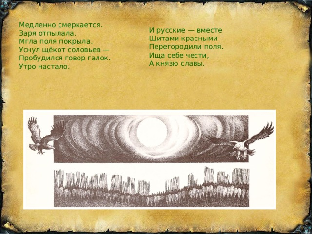 Медленно смеркается. Заря отпылала. Мгла поля покрыла. Уснул щёкот соловьев — Пробудился говор галок. Утро настало. И русские — вместе Щитами красными Перегородили поля. Ища себе чести, А князю славы. 