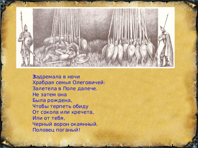 З адремала в ночи Храбрая семья Олеговичей: Залетела в Поле далече. Не затем она Была рождена, Чтобы терпеть обиду От сокола или кречета, Или от тебя, Черный ворон окаянный. Половец поганый! 