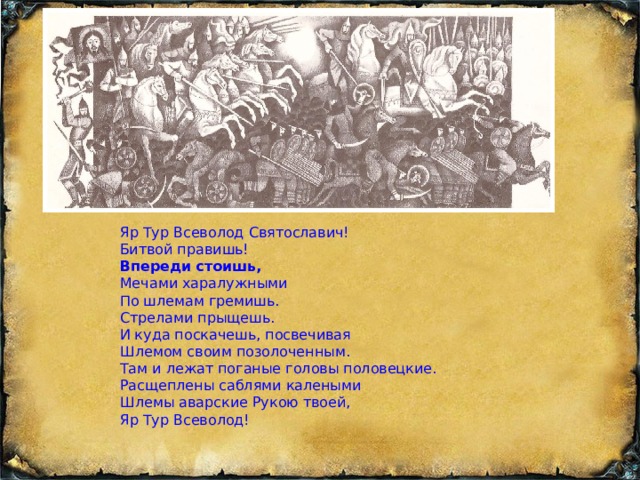 Яр Тур Всеволод Святославич! Битвой правишь! Впереди стоишь, Мечами харалужными По шлемам гремишь. Стрелами прыщешь. И куда поскачешь, посвечивая Шлемом своим позолоченным. Там и лежат поганые головы половецкие. Расщеплены саблями калеными Шлемы аварские Рукою твоей, Яр Тур Всеволод! 