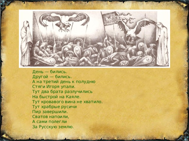 День — бились. Другой — бились. А на третий день к полудню Стяги Игоря упали. Тут два брата разлучились На быстрой на Каяле. Тут кровавого вина не хватило. Тут храбрые русичи Пир завершили. Сватов напоили,  А сами полегли За Русскую землю. ень — бились. Другой — бились. А на третий день к полудню Стяги Игоря упали. Тут два брата разлучились На быстрой на Каяле. Тут кровавого вина не хватило. Тут храбрые русичи Пир завершили. Сватов напоили, ОТПРАВЛЯТЬ ПО ПОЧТЕ ТОЛЬКО В КОНВЕРТЕ  А сами полегли За Русскую землю.   