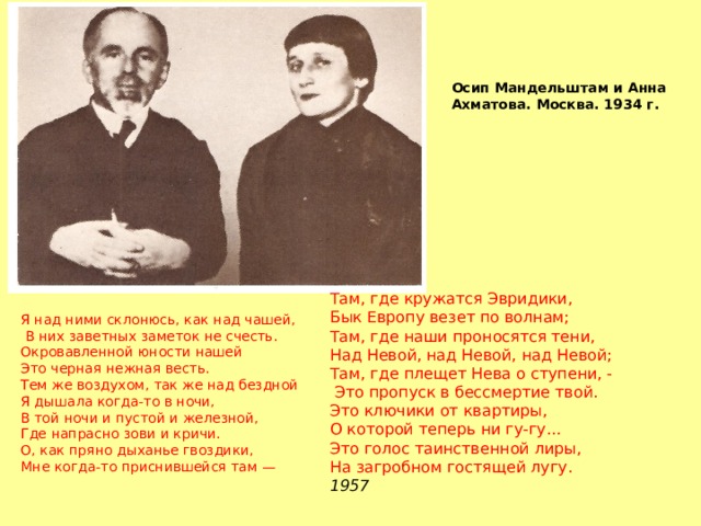 Осип Мандельштам и Анна Ахматова. Москва. 1934 г. Там, где кружатся Эвридики, Бык Европу везет по волнам; Там, где наши проносятся тени, Над Невой, над Невой, над Невой; Там, где плещет Нева о ступени, -  Это пропуск в бессмертие твой. Это ключики от квартиры, О которой теперь ни гу-гу... Это голос таинственной лиры, На загробном гостящей лугу. 1957 Я над ними склонюсь, как над чашей,  В них заветных заметок не счесть. Окровавленной юности нашей Это черная нежная весть. Тем же воздухом, так же над бездной Я дышала когда-то в ночи, В той ночи и пустой и железной, Где напрасно зови и кричи. О, как пряно дыханье гвоздики, Мне когда-то приснившейся там — 
