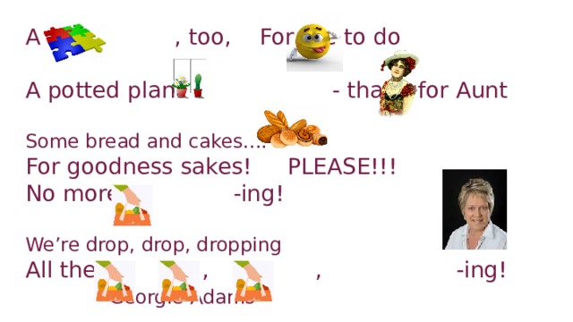 A , too, For me to do   A potted plant - that’s for Aunt   Some bread and cakes....  For goodness sakes! PLEASE!!!  No more -ing!   We’re drop, drop, dropping  All the , , -ing! Georgie Adams
