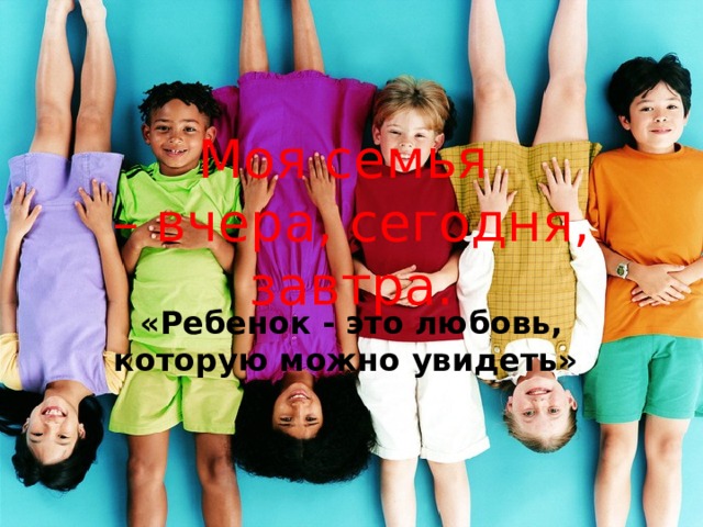 Моя семья  – вчера, сегодня, завтра. «Ребенок - это любовь, которую можно увидеть» 