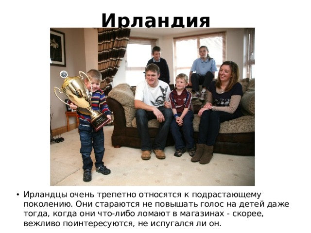 Ирландия Ирландцы очень трепетно относятся к подрастающему поколению. Они стараются не повышать голос на детей даже тогда, когда они что-либо ломают в магазинах - скорее, вежливо поинтересуются, не испугался ли он. 