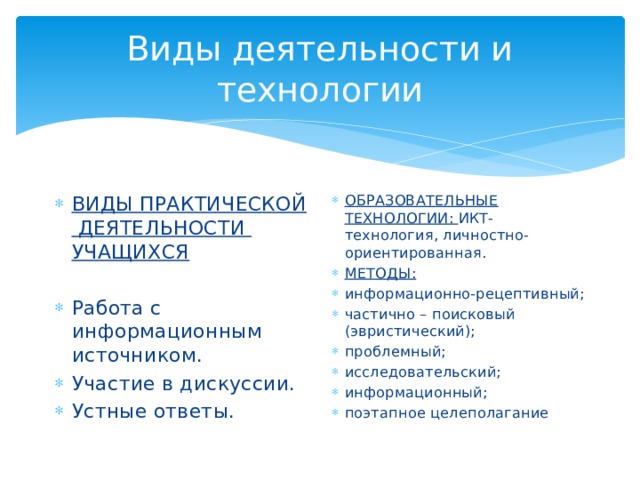 Виды деятельности и технологии ВИДЫ ПРАКТИЧЕСКОЙ ДЕЯТЕЛЬНОСТИ УЧАЩИХСЯ ОБРАЗОВАТЕЛЬНЫЕ ТЕХНОЛОГИИ: ИКТ- технология, личностно-ориентированная. МЕТОДЫ: информационно-рецептивный; частично – поисковый (эвристический); проблемный; исследовательский; информационный; поэтапное целеполагание Работа с информационным источником. Участие в дискуссии. Устные ответы. 
