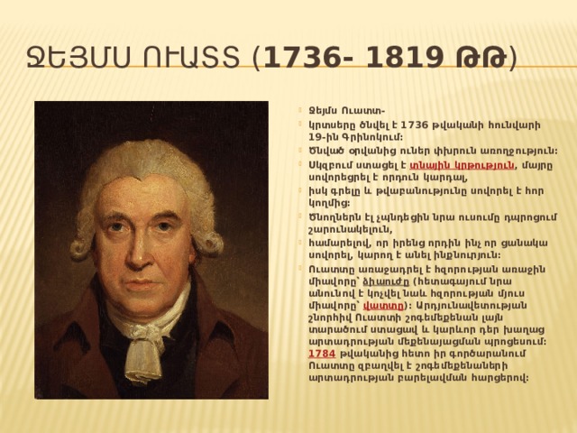 Ջեյմս Ուատտ ( 1736- 1819 թթ ) Ջեյմս Ուատտ- կրտսերը ծնվել է 1736 թվականի հունվարի 19-ին Գրինոկում: Ծնված օրվանից ուներ փխրուն առողջություն: Սկզբում ստացել է  տնային կրթություն , մայրը սովորեցրել է որդուն կարդալ, իսկ գրելը և թվաբանությունը սովորել է հոր կողմից: Ծնողներն էլ չպնդեցին նրա ուսումը դպրոցում շարունակելուն, համարելով, որ իրենց որդին ինչ որ ցանակա սովորել, կարող է անել ինքնուրյուն: Ուատտը առաջադրել է հզորության առաջին միավորը՝ ձիաուժը (հետագայում նրա անունով է կոչվել նաև հզորության մյուս միավորը՝ վատտը )։ Արդյունավետության շնորհիվ Ուատտի շոգեմեքենան լայն տարածում ստացավ և կարևոր դեր խաղաց արտադրության մեքենայացման պրոցեսում։ 1784 թվականից հետո իր գործարանում Ուատտը զբաղվել է շոգեմեքենաների արտադրության բարելավման հարցերով։ 