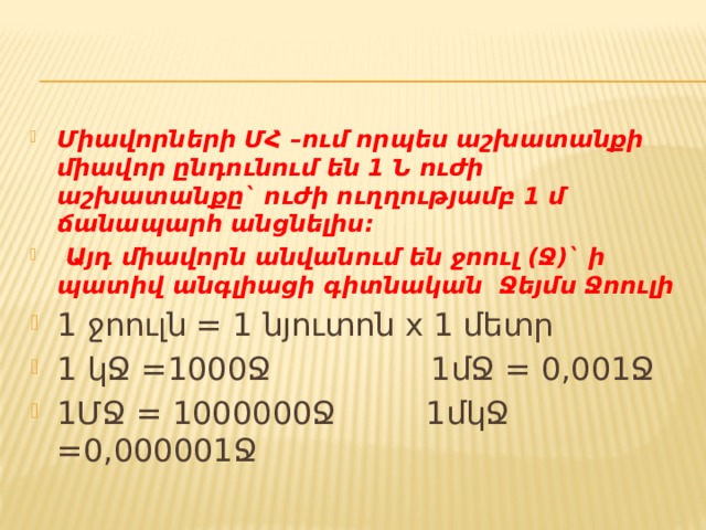 Միավորների ՄՀ –ում որպես աշխատանքի միավոր ընդունում են 1 Ն ուժի աշխատանքը` ուժի ուղղությամբ 1 մ ճանապարհ անցնելիս:  Այդ միավորն անվանում են ջոուլ (Ջ)` ի պատիվ անգլիացի գիտնական Ջեյմս Ջոուլի 1 ջոուլն = 1 նյուտոն x 1 մետր 1 կՋ =1000Ջ 1մՋ = 0,001Ջ 1ՄՋ = 1000000Ջ 1մկՋ =0,000001Ջ 