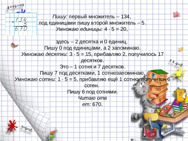 Пишу:  первый множитель – 134,  под единицами пишу второй множитель – 5.  ​ Умножаю единицы:  4 · 5 = 20,    здесь – 2 десятка и 0 единиц.   Пишу 0 под единицами, а 2 запоминаю.  ​ Умножаю десятки:  3 · 5 = 15, прибавляю 2, получилось 17 десятков.   Это – 1 сотня и 7 десятков.   Пишу 7 под десятками, 1 сотнюзапоминаю.  ​ Умножаю сотни:  1 · 5 = 5, прибавляю ещё 1 сотню, получится 6 сотен.   Пишу 6 под сотнями.  ​ Читаю отв  ет:  670.