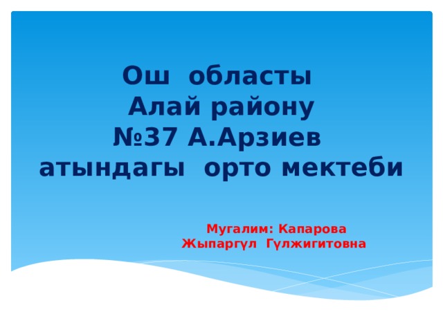 Ош областы  Алай району  №37 А.Арзиев атындагы орто мектеби Мугалим: Капарова Жыпаргүл Гүлжигитовна 