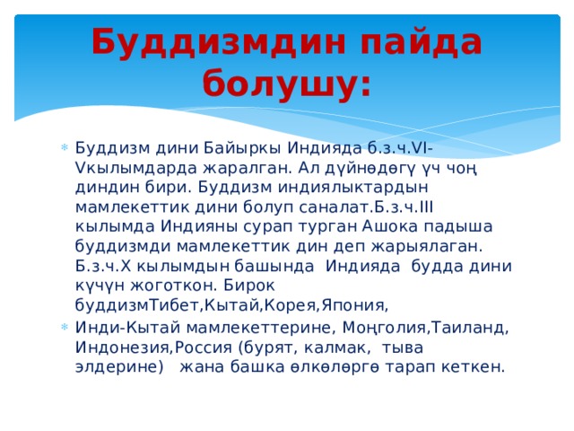 Буддизмдин пайда болушу: Буддизм дини Байыркы Индияда б.з.ч.VI-Vкылымдарда жаралган. Ал дүйнөдөгү үч чоң диндин бири. Буддизм индиялыктардын мамлекеттик дини болуп саналат.Б.з.ч.III кылымда Индияны сурап турган Ашока падыша буддизмди мамлекеттик дин деп жарыялаган. Б.з.ч.X кылымдын башында Индияда будда дини күчүн жоготкон. Бирок буддизмТибет,Кытай,Корея,Япония, Инди-Кытай мамлекеттерине, Моңголия,Таиланд, Индонезия,Россия (бурят, калмак, тыва элдерине) жана башка өлкөлөргө тарап кеткен. 