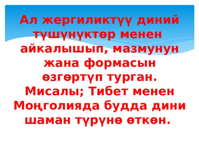 Ал жергиликтүү диний түшүнүктөр менен айкалышып, мазмунун жана формасын өзгөртүп турган.  Мисалы; Тибет менен Моңголияда будда дини шаман түрүнө өткөн. 