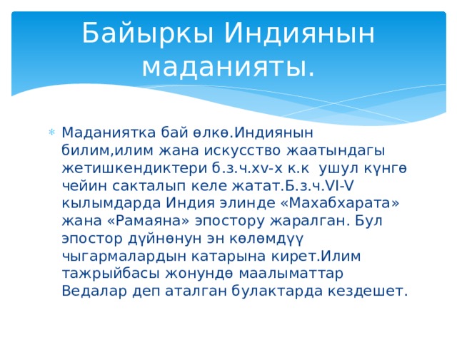 Байыркы Индиянын маданияты. Маданиятка бай өлкө.Индиянын билим,илим жана искусство жаатындагы жетишкендиктери б.з.ч.xv-x к.к ушул күнгө чейин сакталып келе жатат.Б.з.ч.VI-V кылымдарда Индия элинде «Махабхарата» жана «Рамаяна» эпостору жаралган. Бул эпостор дүйнөнун эн көлөмдүү чыгармалардын катарына кирет.Илим тажрыйбасы жонундө маалыматтар Ведалар деп аталган булактарда кездешет. 