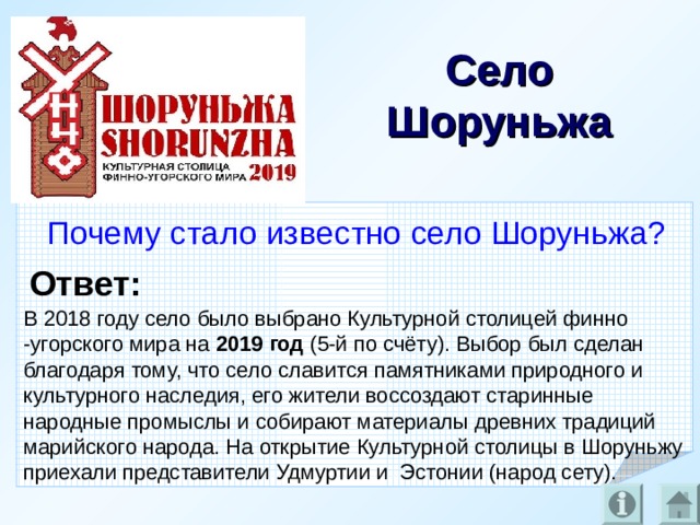 Село Шоруньжа Почему стало известно село Шоруньжа? Ответ: В 2018 году село было выбрано Культурной столицей финно -угорского мира на 2019 год (5-й по счёту). Выбор был сделан благодаря тому, что село славится памятниками природного и культурного наследия, его жители воссоздают старинные народные промыслы и собирают материалы древних традиций марийского народа. На открытие Культурной столицы в Шоруньжу приехали представители Удмуртии и Эстонии (народ сету).