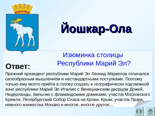 Йошкар-Ола Изюминка столицы Республики Марий Эл? Ответ: Прежний президент республики Марий Эл Леонид Маркелов отличался своеобразным мышлением и нестандартными поступками. Поэтому только ему могло прийти в голову создать в географически подтаежной зоне республики Марий Эл Италию с Венецианским дворцом Дожей, Нидерланды, Бельгию с фламандскими домиками, участок Московского Кремля, Петербургский Собор Спаса на Крови, Крым, участок Праги, немного княжества Монако и многое, многое другое…