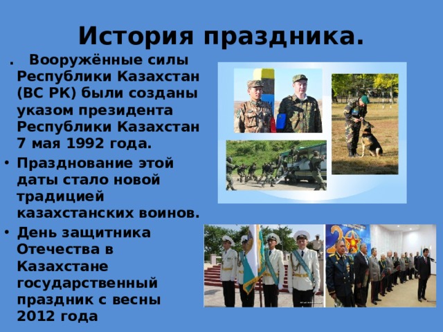 История праздника.  . Вооружённые силы Республики Казахстан (ВС РК) были созданы указом президента Республики Казахстан 7 мая 1992 года. Празднование этой даты стало новой традицией казахстанских воинов. День защитника Отечества в Казахстане государственный праздник с весны 2012 года 