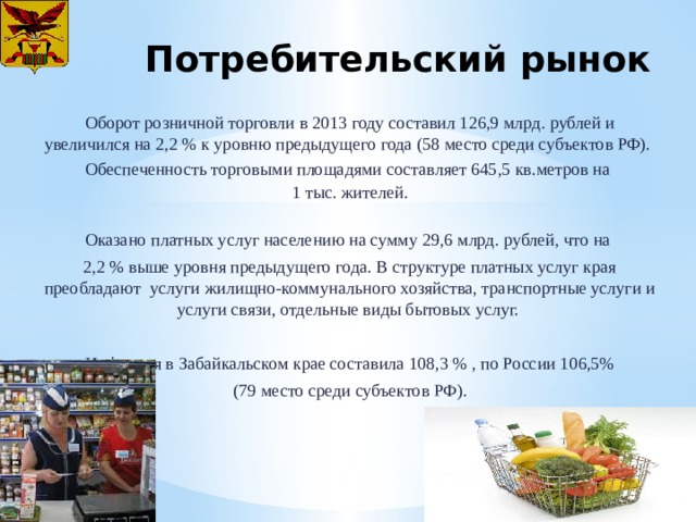 Потребительский рынок Оборот розничной торговли в 2013 году составил 126,9 млрд. рублей и увеличился на 2,2 % к уровню предыдущего года (58 место среди субъектов РФ). Обеспеченность торговыми площадями составляет 645,5 кв.метров на 1 тыс. жителей. Оказано платных услуг населению на сумму 29,6 млрд. рублей, что на 2,2 % выше уровня предыдущего года. В структуре платных услуг края преобладают услуги жилищно-коммунального хозяйства, транспортные услуги и услуги связи, отдельные виды бытовых услуг. Инфляция в Забайкальском крае составила 108,3 % , по России 106,5% (79 место среди субъектов РФ). 