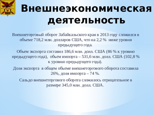 Внешнеэкономическая деятельность Внешнеторговый оборот Забайкальского края в 2013 году сложился в объеме 718,2 млн. долларов США, что на 2,2 % ниже уровня предыдущего года. Объем экспорта составил 186,6 млн. долл. США (86 % к уровню предыдущего года), объем импорта – 531,6 млн. долл. США (102,8 % к уровню предыдущего года). Доля экспорта в общем объеме внешнеторгового оборота составила 26%, доля импорта – 74 %. Сальдо внешнеторгового оборота сложилось отрицательное в размере 345,0 млн. долл. США. 