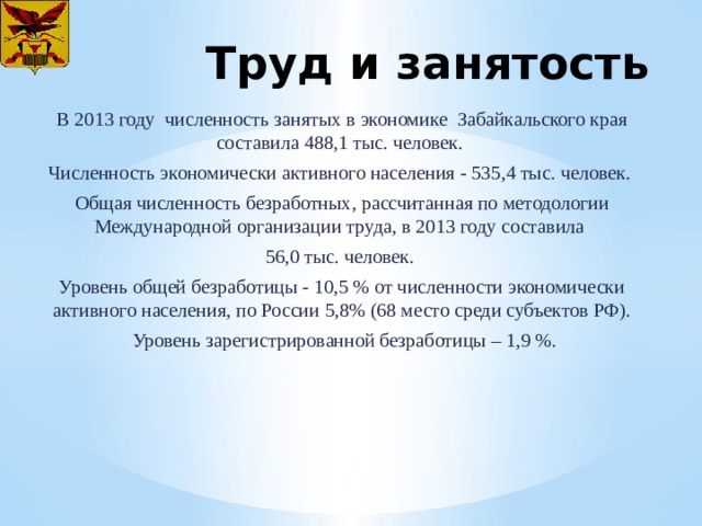 Труд и занятость В 2013 году численность занятых в экономике Забайкальского края составила 488,1 тыс. человек. Численность экономически активного населения - 535,4 тыс. человек. Общая численность безработных, рассчитанная по методологии Международной организации труда, в 2013 году составила 56,0 тыс. человек. Уровень общей безработицы - 10,5 % от численности экономически активного населения, по России 5,8% (68 место среди субъектов РФ).  Уровень зарегистрированной безработицы – 1,9 %. 