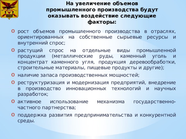 На увеличение объемов промышленного производства будут оказывать воздействие следующие факторы: рост объемов промышленного производства в отраслях, ориентированных на собственные сырьевые ресурсы и внутренний спрос; растущий спрос на отдельные виды промышленной продукции (металлические руды, каменный уголь и концентрат каменного угля, продукция деревообработки, строительные материалы, пищевые продукты и другие); наличие запаса производственных мощностей; реструктуризация и модернизация предприятий, внедрение в производство инновационных технологий и научных разработок; активное использование механизма государственно-частного партнерства; поддержка развития предпринимательства и конкурентной среды. 