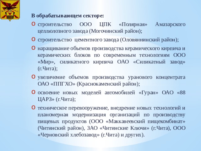 В обрабатывающем секторе: строительство ООО ЦПК «Полярная» Амазарского целлюлозного завода (Могочинский район); строительство цементного завода (Оловяннинский район); наращивание объемов производства керамического кирпича и керамических блоков по современным технологиям ООО «Мир», силикатного кирпича ОАО «Силикатный завод» (г.Чита); увеличение объемов производства уранового концентрата ОАО «ППГХО» (Краснокаменский район); освоение новых моделей автомобилей «Гуран» ОАО «88 ЦАРЗ» (г.Чита); техническое перевооружение, внедрение новых технологий и планомерная модернизация организаций по производству пищевых продуктов (ООО «Маккавеевский пищекомбинат» (Читинский район), ЗАО «Читинские Ключи» (г.Чита), ООО «Черновский хлебозавод» (г.Чита) и других). 