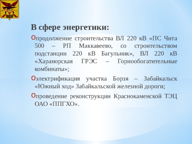 В сфере энергетики: продолжение строительства ВЛ 220 кВ «ПС Чита 500 – РП Маккавеево, со строительством подстанции 220 кВ Багульник», ВЛ 220 кВ «Харанорская ГРЭС – Горнообогатительные комбинаты»; электрификация участка Борзя – Забайкальск «Южный ход» Забайкальской железной дороги; проведение реконструкции Краснокаменской ТЭЦ ОАО «ППГХО». 