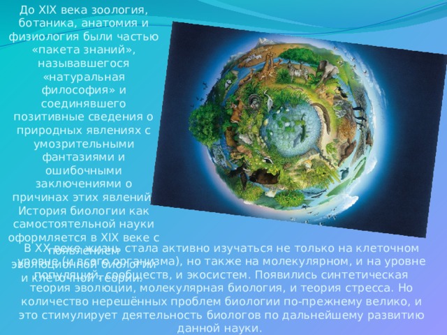 До XIX века зоология, ботаника, анатомия и физиология были частью «пакета знаний», называвшегося «натуральная философия» и соединявшего позитивные сведения о природных явлениях с умозрительными фантазиями и ошибочными заключениями о причинах этих явлений. История биологии как самостоятельной науки оформляется в XIX веке с появлением эволюционной биологии и клеточной теории. В XX веке жизнь стала активно изучаться не только на клеточном уровне (и всего организма), но также на молекулярном, и на уровне популяций, сообществ, и экосистем. Появились синтетическая теория эволюции, молекулярная биология, и теория стресса. Но количество нерешённых проблем биологии по-прежнему велико, и это стимулирует деятельность биологов по дальнейшему развитию данной науки. 