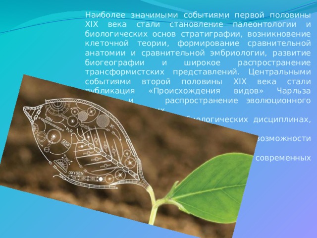 Наиболее значимыми событиями первой половины XIX века стали становление палеонтологии и биологических основ стратиграфии, возникновение клеточной теории, формирование сравнительной анатомии и сравнительной эмбриологии, развитие биогеографии и широкое распространение трансформистских представлений. Центральными событиями второй половины XIX века стали публикация «Происхождения видов» Чарльза Дарвина и распространение эволюционного подхода во многих  биологических дисциплинах, доказательство  невозможности самозарождения жизни  в современных природных  условиях. 