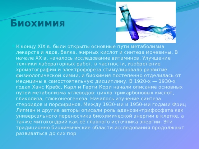 Биохимия   К концу XIX в. были открыты основные пути метаболизма лекарств и ядов, белка, жирных кислот и синтеза мочевины. В начале XX в. началось исследование витаминов. Улучшение техники лабораторных работ, в частности, изобретение хроматографии и электрофореза стимулировало развитие физиологической химии, и биохимия постепенно отделилась от медицины в самостоятельную дисциплину. В 1920-х — 1930-х годах Ханс Кребс, Карл и Герти Кори начали описание основных путей метаболизма углеводов: цикла трикарбоновых кислот, гликолиза, глюконеогенеза. Началось изучение синтеза стероидов и порфиринов. Между 1930-ми и 1950-ми годами Фриц Липман и другие авторы описали роль аденозинтрифосфата как универсального переносчика биохимической энергии в клетке, а также митохондрий как её главного источника энергии. Эти традиционно биохимические области исследования продолжают развиваться до сих пор 