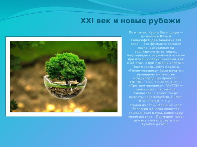 XXI век и новые рубежи   По мнению Карла Вёзе (шире — по мнению Вёзе и Голденфельда), биология XXI века — это фундаментальная наука, основанная на эволюционных взглядах, подходящая к изучению жизни не при помощи редукционизма, как в XX веке, а при помощи холизма. После завершения проекта «Геном человека» было начато и проведено множество международных проектов: ENCODE, 1000 геномов (англ.), «Протеом человека», FANTOM — связанных с системной биологией, а также такие проекты как OpenWorm, Human Brain Project, и т. д. Одной из отличительных черт биологии XXI века является гражданская наука, ранее куда менее развитая. Примером могут служить такие проекты как EyeWire и Foldit. 
