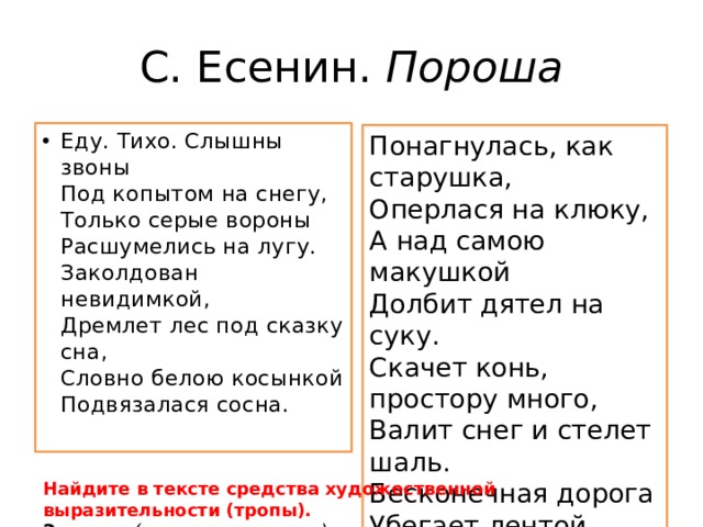 С. Есенин.  Пороша Еду. Тихо. Слышны звоны  Под копытом на снегу,  Только серые вороны  Расшумелись на лугу.  Заколдован невидимкой,  Дремлет лес под сказку сна,  Словно белою косынкой  Подвязалася сосна.   Понагнулась, как старушка,  Оперлася на клюку,  А над самою макушкой  Долбит дятел на суку.  Скачет конь, простору много,  Валит снег и стелет шаль.  Бесконечная дорога  Убегает лентой вдаль Найдите в тексте средства художественной выразительности (тропы). Эпитет – (пример из текста…) 