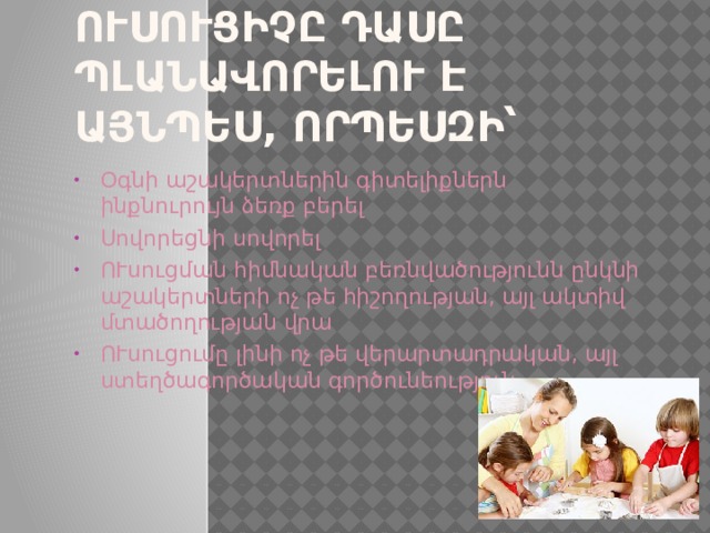 Ուսուցիչը դասը պլանավորելու է այնպես, որպեսզի՝ Օգնի աշակերտներին գիտելիքներն ինքնուրույն ձեռք բերել Սովորեցնի սովորել ՈՒսուցման հիմնական բեռնվածությունն ընկնի աշակերտների ոչ թե հիշողության, այլ ակտիվ մտածողության վրա ՈՒսուցումը լինի ոչ թե վերարտադրական, այլ ստեղծագործական գործունեություն։ 