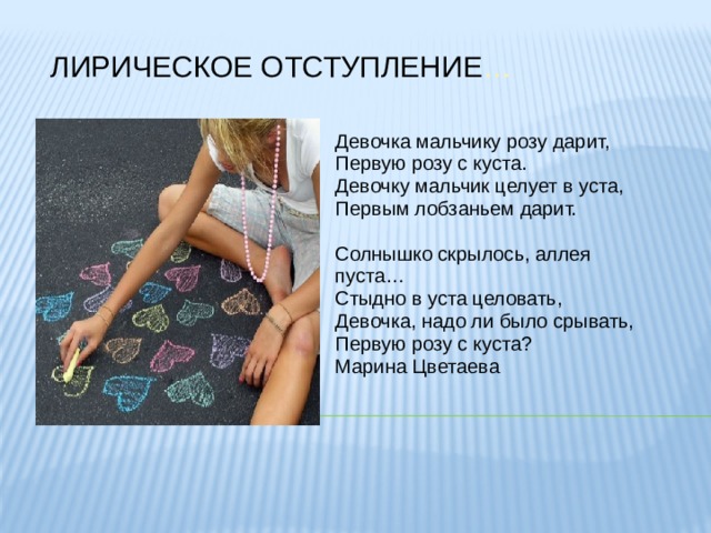 ЛИРИЧЕСКОЕ ОТСТУПЛЕНИЕ … Девочка мальчику розу дарит, Первую розу с куста. Девочку мальчик целует в уста, Первым лобзаньем дарит. Солнышко скрылось, аллея пуста… Стыдно в уста целовать, Девочка, надо ли было срывать, Первую розу с куста? Марина Цветаева 