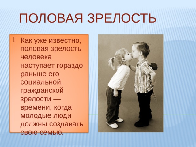 ПОЛОВАЯ ЗРЕЛОСТЬ Как уже известно, половая зрелость человека наступает гораздо раньше его социальной, гражданской зрелости — времени, когда молодые люди должны создавать свою семью. Как уже известно, половая зрелость человека наступает гораздо раньше его социальной, гражданской зрелости — времени, когда молодые люди должны создавать свою семью. 
