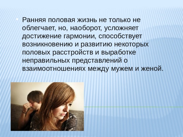 Ранняя половая жизнь не только не облегчает, но, наоборот, усложняет достижение гармонии, способствует возникновению и развитию некоторых половых расстройств и выработке неправильных представлений о взаимоотношениях между мужем и женой. Ранняя половая жизнь не только не облегчает, но, наоборот, усложняет достижение гармонии, способствует возникновению и развитию некоторых половых расстройств и выработке неправильных представлений о взаимоотношениях между мужем и женой. 