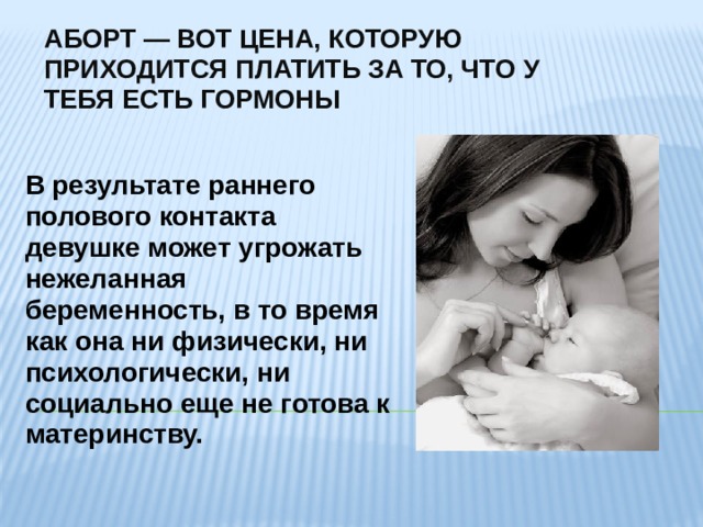АБОРТ — ВОТ ЦЕНА, КОТОРУЮ ПРИХОДИТСЯ ПЛАТИТЬ ЗА ТО, ЧТО У ТЕБЯ ЕСТЬ ГОРМОНЫ В результате раннего полового контакта девушке может угрожать нежеланная беременность, в то время как она ни физически, ни психологически, ни социально еще не готова к материнству. 