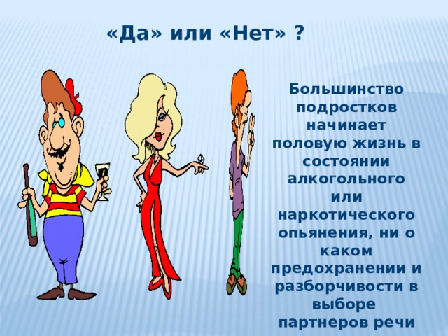  «Да» или «Нет» ? Большинство подростков начинает половую жизнь в состоянии алкогольного или наркотического опьянения, ни о каком предохранении и разборчивости в выборе партнеров речи не идет. 