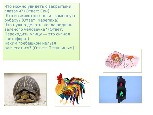 Что можно увидеть с закрытыми глазами? (Ответ: Сон)  Кто из животных носит каменную рубаху? (Ответ: Черепаха) Что нужно делать, когда видишь зеленого человечка? (Ответ: Переходить улицу — это сигнал светофора!) Каким гребешком нельзя расчесаться? (Ответ: Петушиным) 
