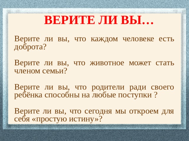 ВЕРИТЕ ЛИ ВЫ… Верите ли вы, что каждом человеке есть доброта? Верите ли вы, что животное может стать членом семьи? Верите ли вы, что родители ради своего ребёнка способны на любые поступки ? Верите ли вы, что сегодня мы откроем для себя «простую истину»? 